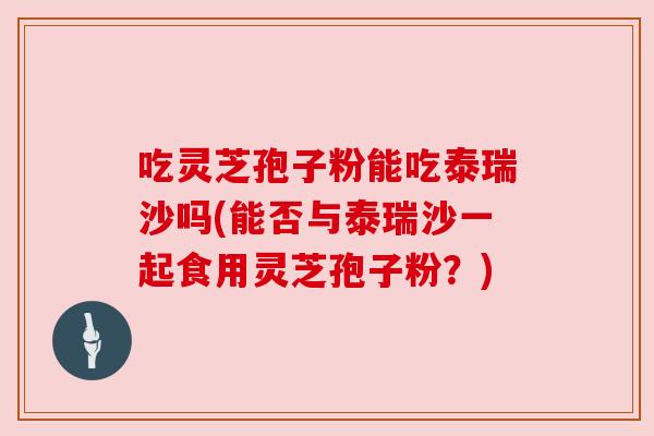 吃灵芝孢子粉能吃泰瑞沙吗(能否与泰瑞沙一起食用灵芝孢子粉？)