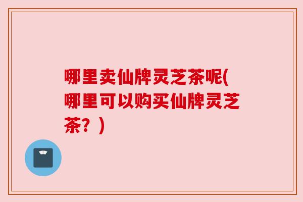 哪里卖仙牌灵芝茶呢(哪里可以购买仙牌灵芝茶？)