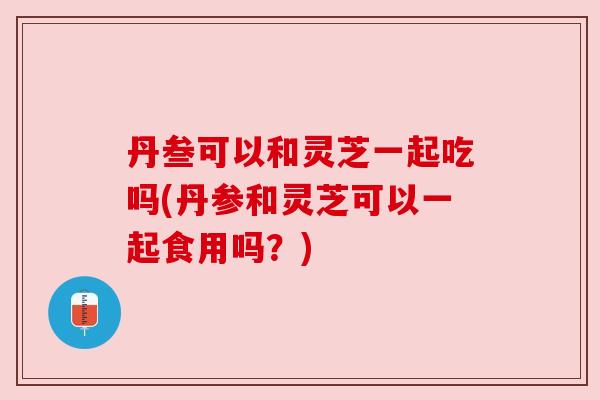丹叁可以和灵芝一起吃吗(丹参和灵芝可以一起食用吗？)