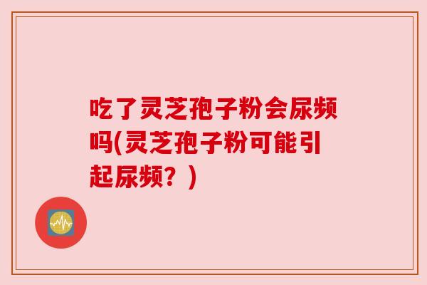 吃了灵芝孢子粉会尿频吗(灵芝孢子粉可能引起尿频？)