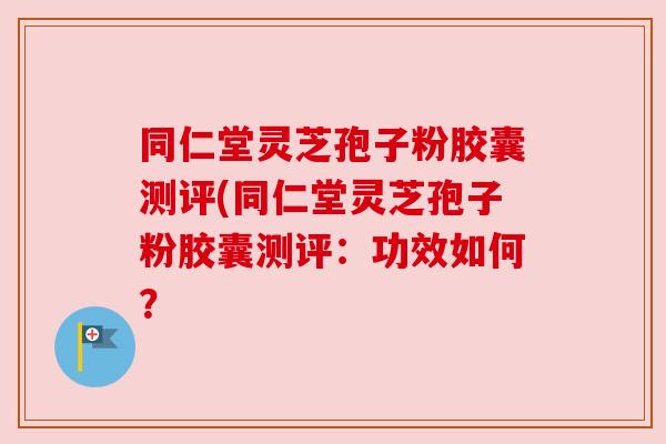 同仁堂灵芝孢子粉胶囊测评(同仁堂灵芝孢子粉胶囊测评：功效如何？