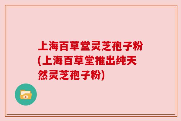 上海百草堂灵芝孢子粉(上海百草堂推出纯天然灵芝孢子粉)
