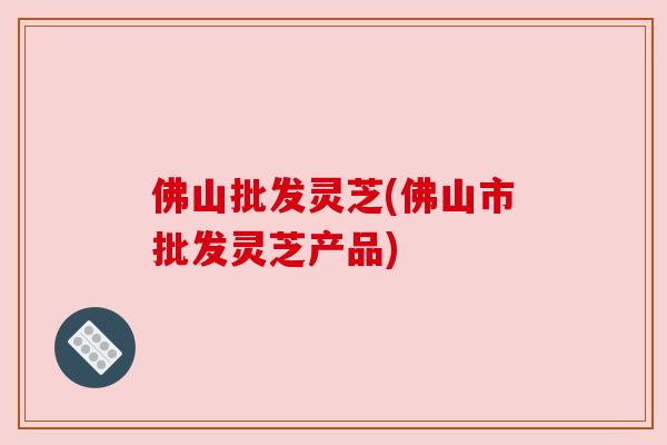 佛山批发灵芝(佛山市批发灵芝产品)