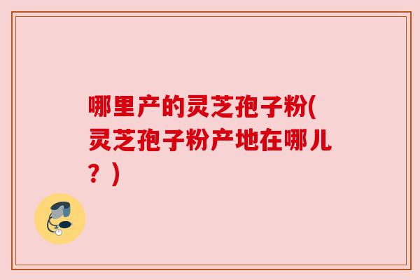 哪里产的灵芝孢子粉(灵芝孢子粉产地在哪儿?)