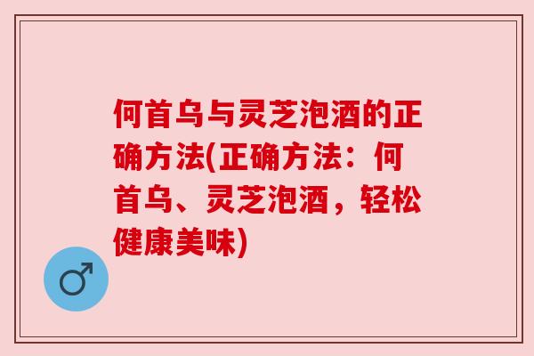 何首乌与灵芝泡酒的正确方法(正确方法:何首乌、灵芝泡酒,轻松健康美味)