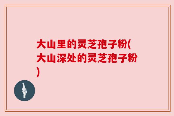 大山里的灵芝孢子粉(大山深处的灵芝孢子粉)