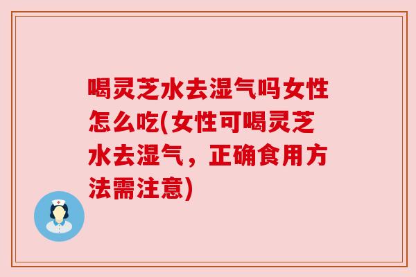 喝灵芝水去湿气吗女性怎么吃(女性可喝灵芝水去湿气,正确食用方法需注意)