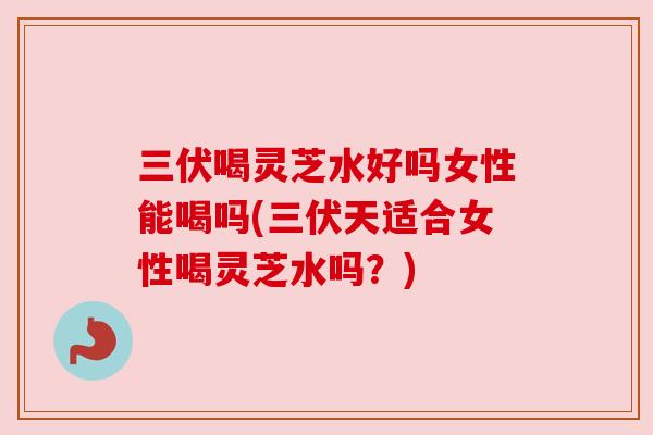 三伏喝灵芝水好吗女性能喝吗(三伏天适合女性喝灵芝水吗?)