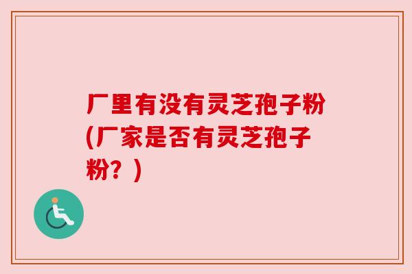 厂里有没有灵芝孢子粉(厂家是否有灵芝孢子粉?)