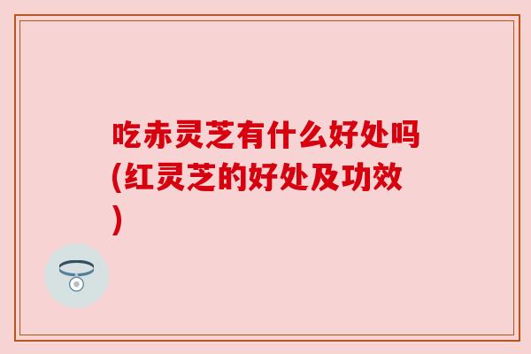 吃赤灵芝有什么好处吗(红灵芝的好处及功效)