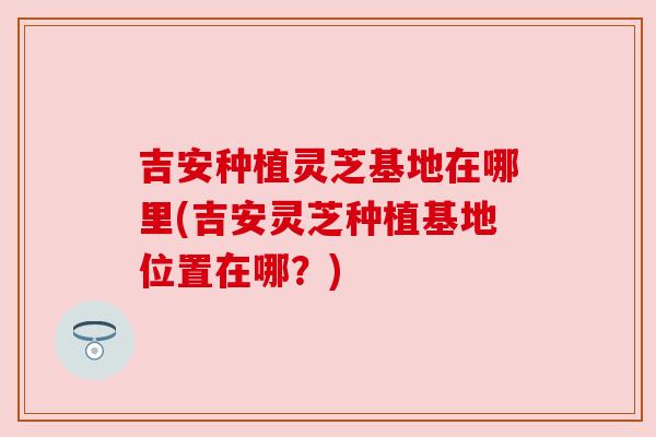 吉安种植灵芝基地在哪里(吉安灵芝种植基地位置在哪?)