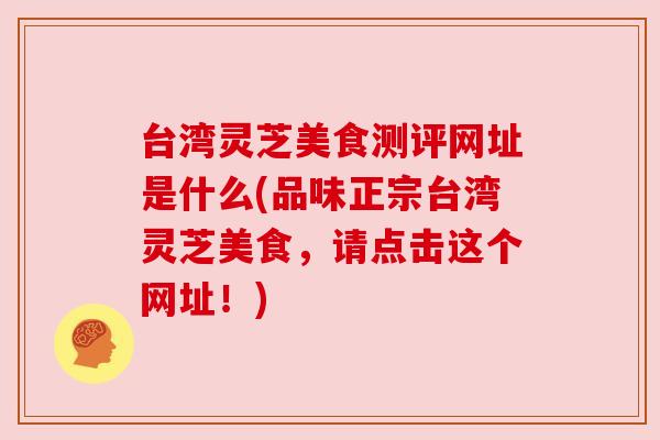 台湾灵芝美食测评网址是什么(品味正宗台湾灵芝美食,请点击这个网址!)