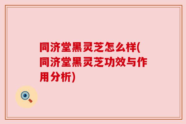 同济堂黑灵芝怎么样(同济堂黑灵芝功效与作用分析)