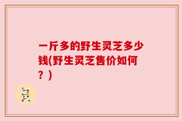 一斤多的野生灵芝多少钱(野生灵芝售价如何?)