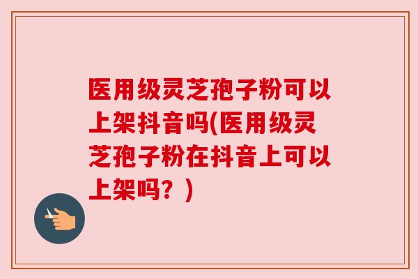 医用级灵芝孢子粉可以上架抖音吗(医用级灵芝孢子粉在抖音上可以上架吗?)