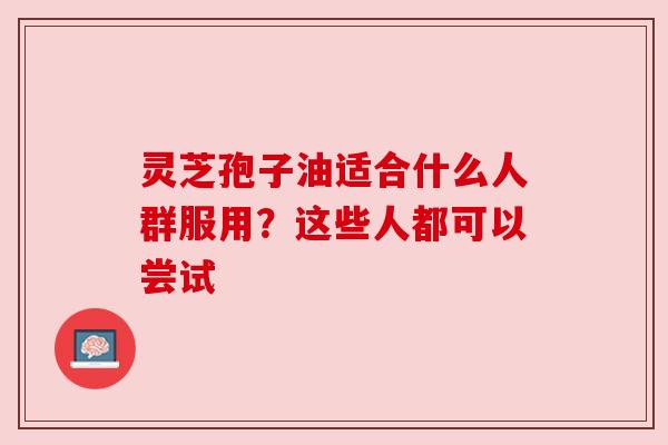 灵芝孢子油适合什么人群服用?这些人都可以尝试