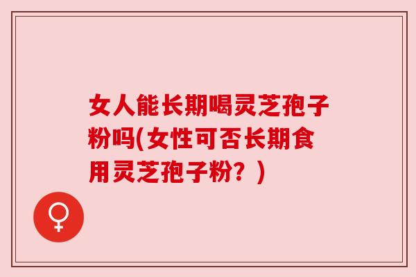 女人能长期喝灵芝孢子粉吗(女性可否长期食用灵芝孢子粉？)