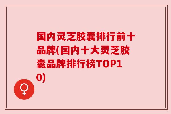国内灵芝胶囊排行前十品牌(国内十大灵芝胶囊品牌排行榜TOP10)
