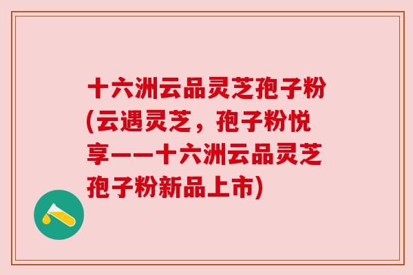 十六洲云品灵芝孢子粉(云遇灵芝,孢子粉悦享——十六洲云品灵芝孢子粉新品上市)