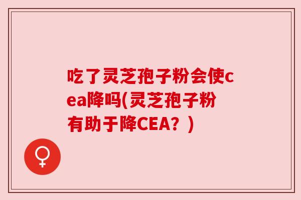吃了灵芝孢子粉会使cea降吗(灵芝孢子粉有助于降CEA？)