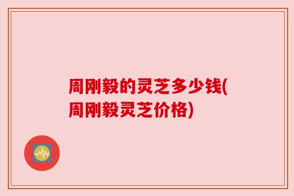 周刚毅的灵芝多少钱(周刚毅灵芝价格)