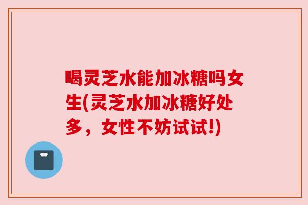 喝灵芝水能加冰糖吗女生(灵芝水加冰糖好处多,女性不妨试试!)