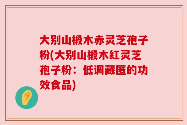 大别山椴木赤灵芝孢子粉(大别山椴木红灵芝孢子粉：低调藏匿的功效食品)
