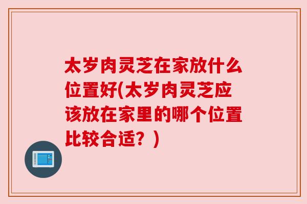太岁肉灵芝在家放什么位置好(太岁肉灵芝应该放在家里的哪个位置比较合适?)