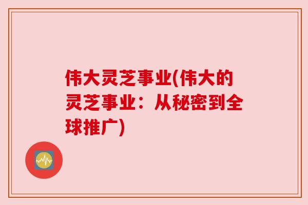 伟大灵芝事业(伟大的灵芝事业:从秘密到全球推广)