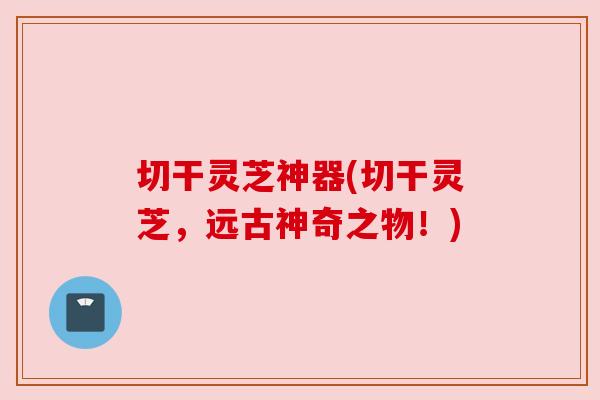 切干灵芝神器(切干灵芝,远古神奇之物!)
