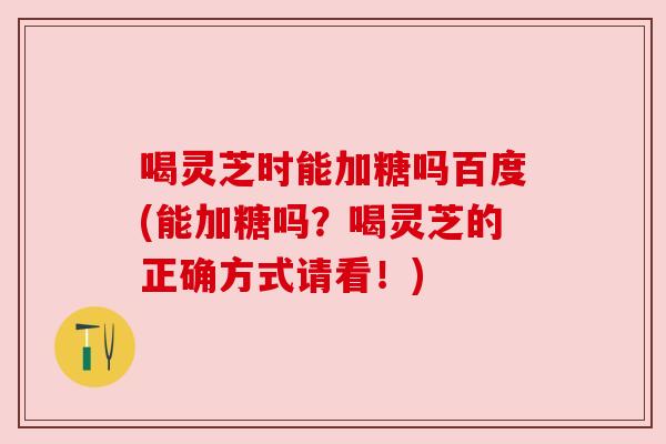喝灵芝时能加糖吗百度(能加糖吗?喝灵芝的正确方式请看!)