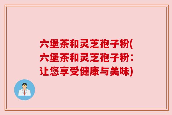 六堡茶和灵芝孢子粉(六堡茶和灵芝孢子粉：让您享受健康与美味)