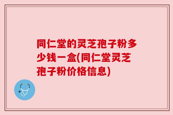 同仁堂的灵芝孢子粉多少钱一盒(同仁堂灵芝孢子粉价格信息)
