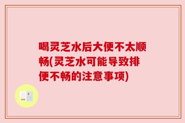 喝灵芝水后大便不太顺畅(灵芝水可能导致排便不畅的注意事项)