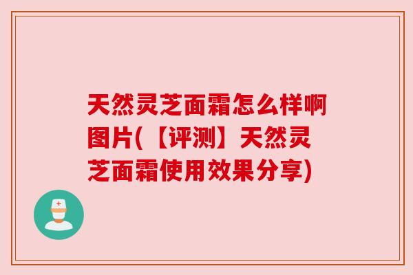 天然灵芝面霜怎么样啊图片(【评测】天然灵芝面霜使用效果分享)