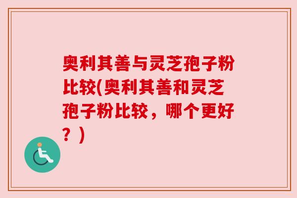 奥利其善与灵芝孢子粉比较(奥利其善和灵芝孢子粉比较，哪个更好？)