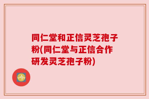 同仁堂和正信灵芝孢子粉(同仁堂与正信合作研发灵芝孢子粉)