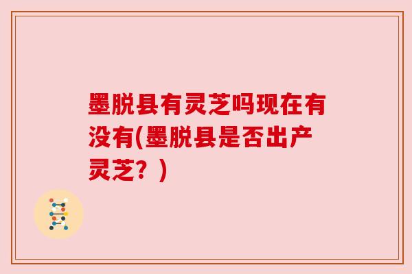 墨脱县有灵芝吗现在有没有(墨脱县是否出产灵芝？)