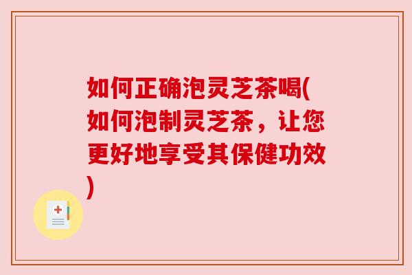 如何正确泡灵芝茶喝(如何泡制灵芝茶，让您更好地享受其保健功效)