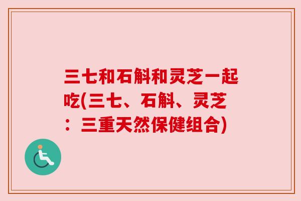 三七和石斛和灵芝一起吃(三七、石斛、灵芝：三重天然保健组合)