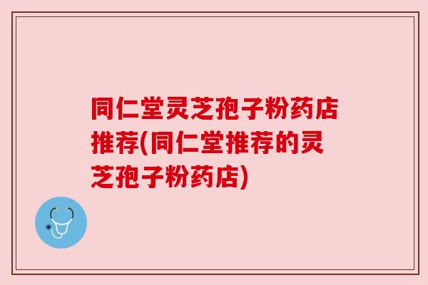同仁堂灵芝孢子粉药店推荐(同仁堂推荐的灵芝孢子粉药店)