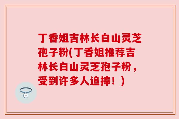 丁香姐吉林长白山灵芝孢子粉(丁香姐推荐吉林长白山灵芝孢子粉,受到许多人追捧!)