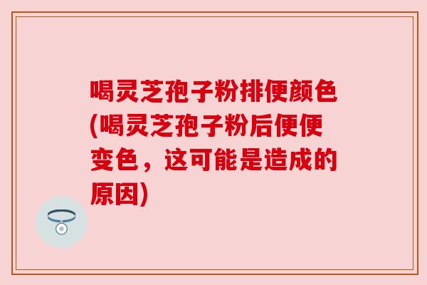 喝灵芝孢子粉排便颜色(喝灵芝孢子粉后便便变色,这可能是造成的原因)