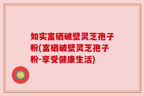 如实富硒破壁灵芝孢子粉(富硒破壁灵芝孢子粉-享受健康生活)