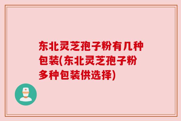 东北灵芝孢子粉有几种包装(东北灵芝孢子粉多种包装供选择)