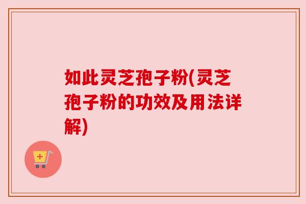 如此灵芝孢子粉(灵芝孢子粉的功效及用法详解)