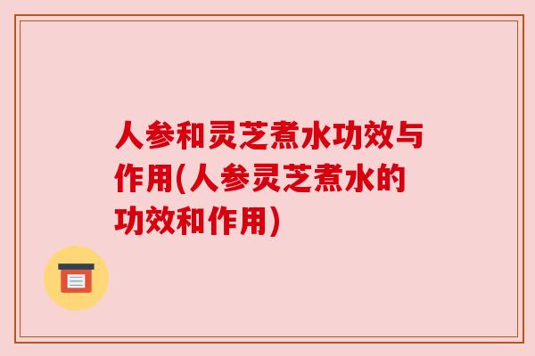 人参和灵芝煮水功效与作用(人参灵芝煮水的功效和作用)