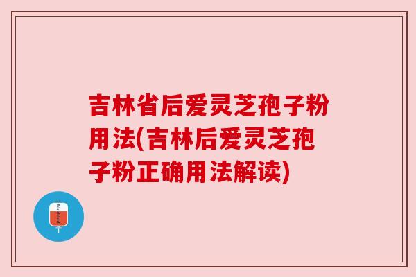 吉林省后爱灵芝孢子粉用法(吉林后爱灵芝孢子粉正确用法解读)