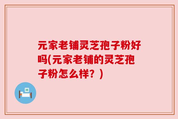 元家老铺灵芝孢子粉好吗(元家老铺的灵芝孢子粉怎么样?)