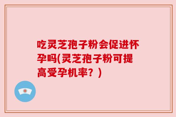 吃灵芝孢子粉会促进怀孕吗(灵芝孢子粉可提高受孕机率？)